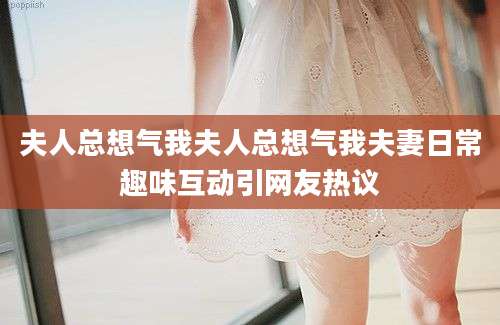 夫人总想气我夫人总想气我夫妻日常趣味互动引网友热议
