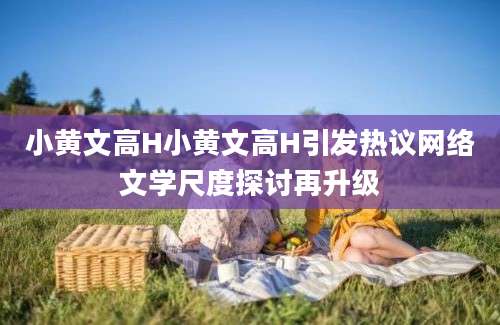 小黄文高H小黄文高H引发热议网络文学尺度探讨再升级