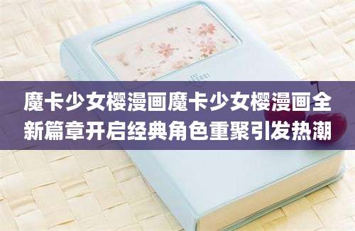 魔卡少女樱漫画魔卡少女樱漫画全新篇章开启经典角色重聚引发热潮