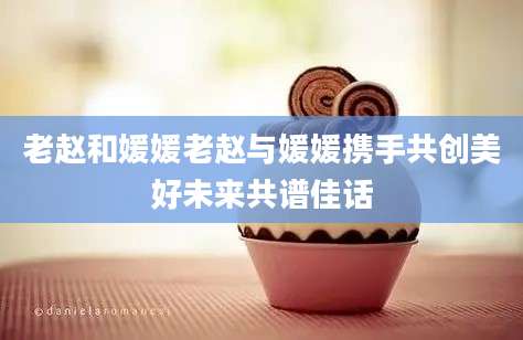 老赵和媛媛老赵与媛媛携手共创美好未来共谱佳话