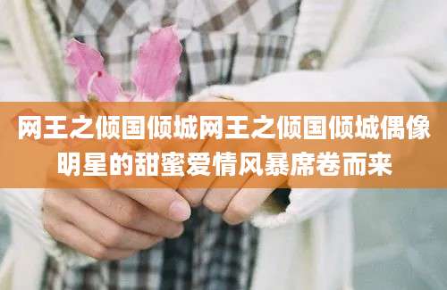 网王之倾国倾城网王之倾国倾城偶像明星的甜蜜爱情风暴席卷而来