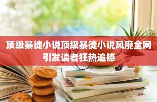 顶级暴徒小说顶级暴徒小说风靡全网引发读者狂热追捧
