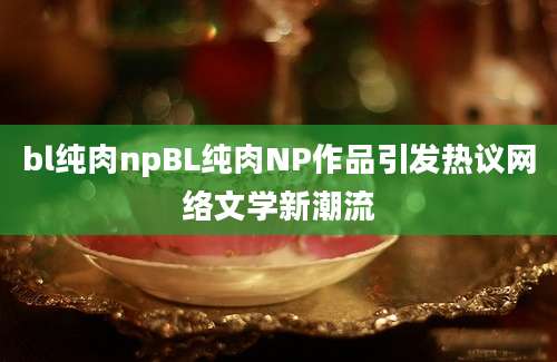 bl纯肉npBL纯肉NP作品引发热议网络文学新潮流