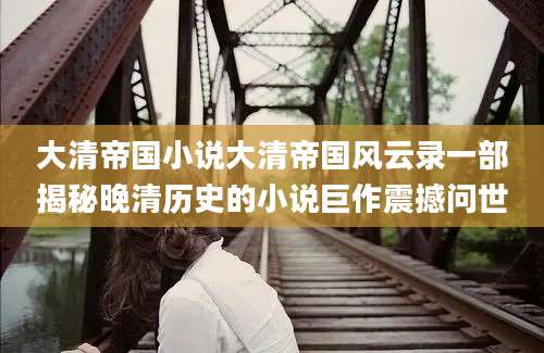 大清帝国小说大清帝国风云录一部揭秘晚清历史的小说巨作震撼问世