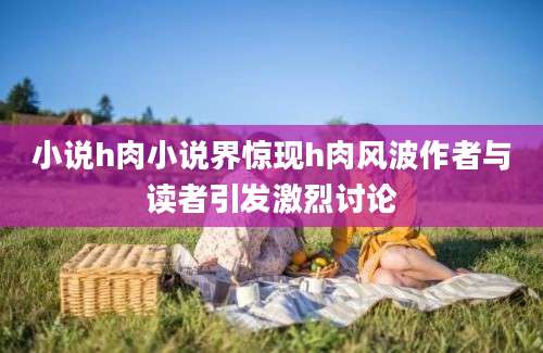 小说h肉小说界惊现h肉风波作者与读者引发激烈讨论