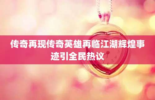 传奇再现传奇英雄再临江湖辉煌事迹引全民热议