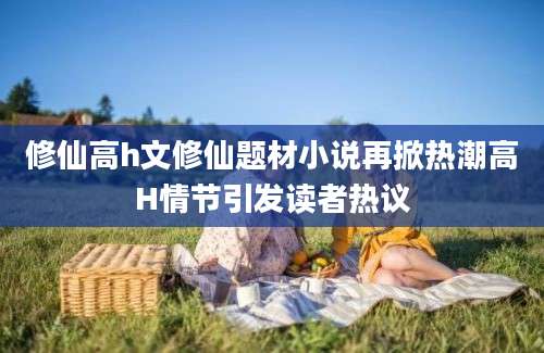 修仙高h文修仙题材小说再掀热潮高H情节引发读者热议