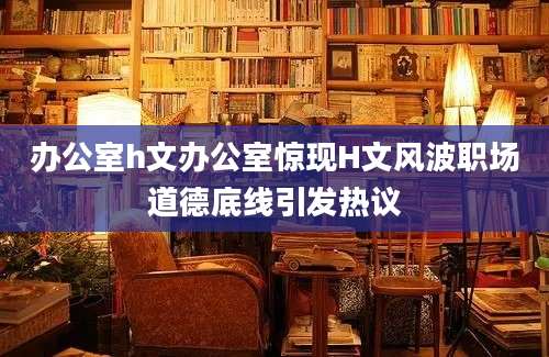 办公室h文办公室惊现H文风波职场道德底线引发热议