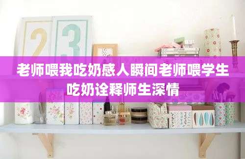 老师喂我吃奶感人瞬间老师喂学生吃奶诠释师生深情