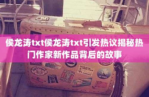 侯龙涛txt侯龙涛txt引发热议揭秘热门作家新作品背后的故事