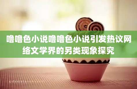噜噜色小说噜噜色小说引发热议网络文学界的另类现象探究