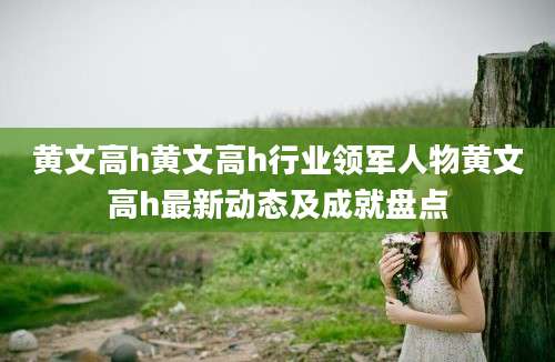 黄文高h黄文高h行业领军人物黄文高h最新动态及成就盘点