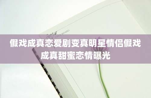 假戏成真恋爱剧变真明星情侣假戏成真甜蜜恋情曝光