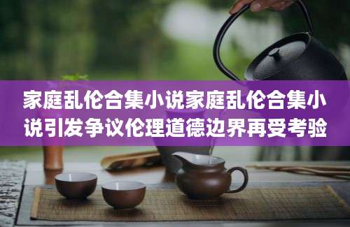 家庭乱伦合集小说家庭乱伦合集小说引发争议伦理道德边界再受考验