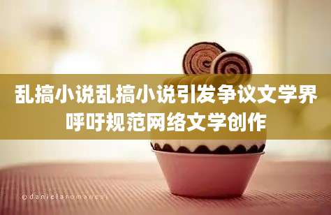 乱搞小说乱搞小说引发争议文学界呼吁规范网络文学创作