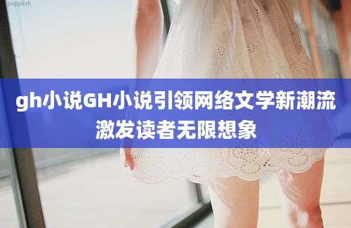 gh小说GH小说引领网络文学新潮流激发读者无限想象