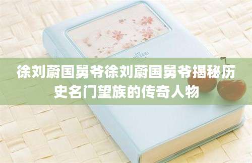 徐刘蔚国舅爷徐刘蔚国舅爷揭秘历史名门望族的传奇人物