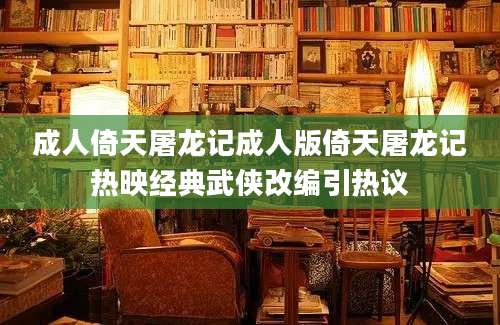 成人倚天屠龙记成人版倚天屠龙记热映经典武侠改编引热议
