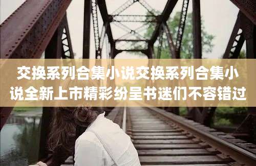交换系列合集小说交换系列合集小说全新上市精彩纷呈书迷们不容错过