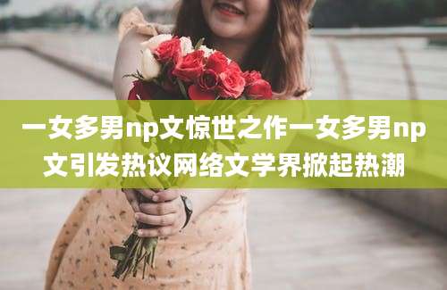 一女多男np文惊世之作一女多男np文引发热议网络文学界掀起热潮
