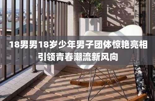 18男男18岁少年男子团体惊艳亮相引领青春潮流新风向