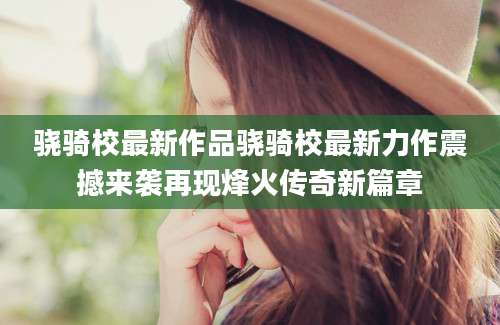 骁骑校最新作品骁骑校最新力作震撼来袭再现烽火传奇新篇章