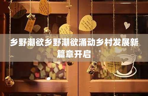 乡野潮欲乡野潮欲涌动乡村发展新篇章开启