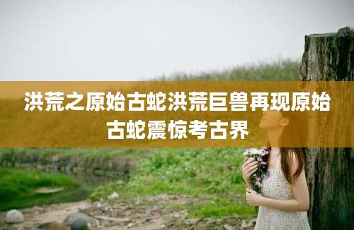 洪荒之原始古蛇洪荒巨兽再现原始古蛇震惊考古界