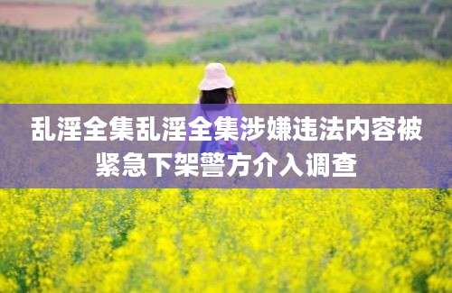 乱淫全集乱淫全集涉嫌违法内容被紧急下架警方介入调查