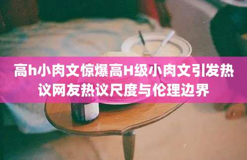 高h小肉文惊爆高H级小肉文引发热议网友热议尺度与伦理边界