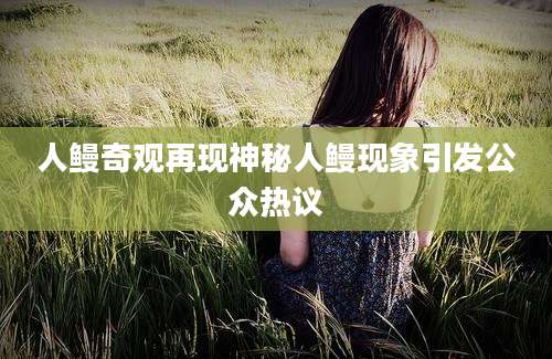 人鳗奇观再现神秘人鳗现象引发公众热议