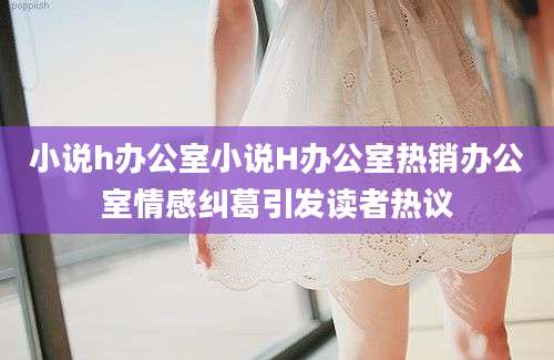 小说h办公室小说H办公室热销办公室情感纠葛引发读者热议