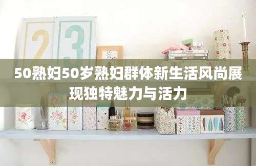 50熟妇50岁熟妇群体新生活风尚展现独特魅力与活力