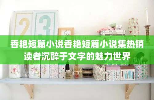 香艳短篇小说香艳短篇小说集热销读者沉醉于文字的魅力世界