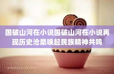 国破山河在小说国破山河在小说再现历史沧桑唤起民族精神共鸣