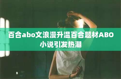 百合abo文浪漫升温百合题材ABO小说引发热潮