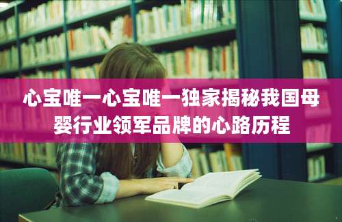 心宝唯一心宝唯一独家揭秘我国母婴行业领军品牌的心路历程