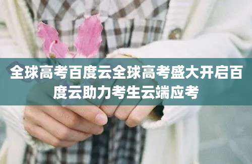 全球高考百度云全球高考盛大开启百度云助力考生云端应考