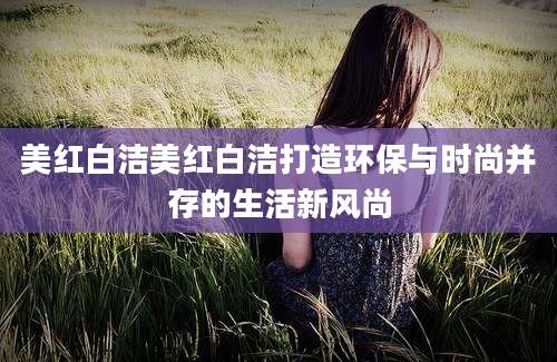 美红白洁美红白洁打造环保与时尚并存的生活新风尚