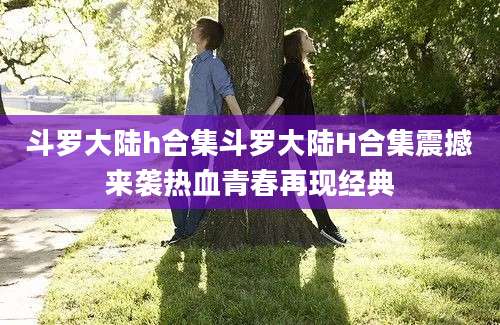 斗罗大陆h合集斗罗大陆H合集震撼来袭热血青春再现经典