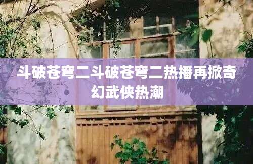 斗破苍穹二斗破苍穹二热播再掀奇幻武侠热潮
