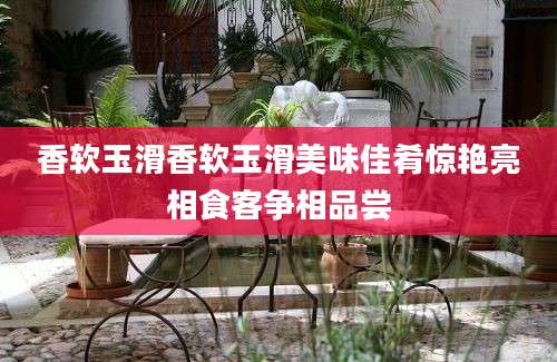 香软玉滑香软玉滑美味佳肴惊艳亮相食客争相品尝