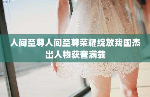 人间至尊人间至尊荣耀绽放我国杰出人物获誉满载