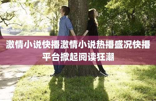 激情小说快播激情小说热播盛况快播平台掀起阅读狂潮