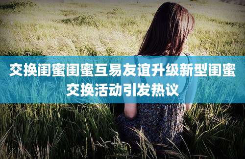 交换闺蜜闺蜜互易友谊升级新型闺蜜交换活动引发热议