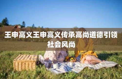 王申高义王申高义传承高尚道德引领社会风尚