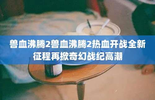 兽血沸腾2兽血沸腾2热血开战全新征程再掀奇幻战纪高潮