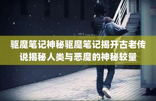 驱魔笔记神秘驱魔笔记揭开古老传说揭秘人类与恶魔的神秘较量