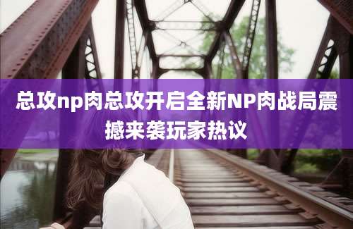 总攻np肉总攻开启全新NP肉战局震撼来袭玩家热议
