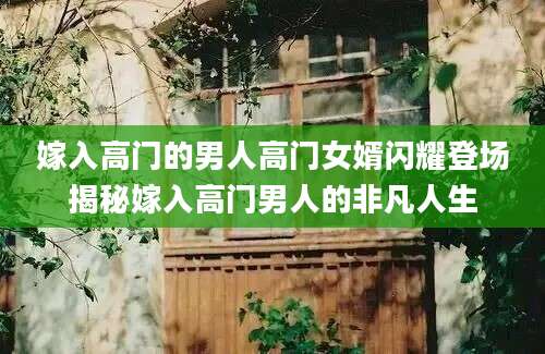 嫁入高门的男人高门女婿闪耀登场揭秘嫁入高门男人的非凡人生